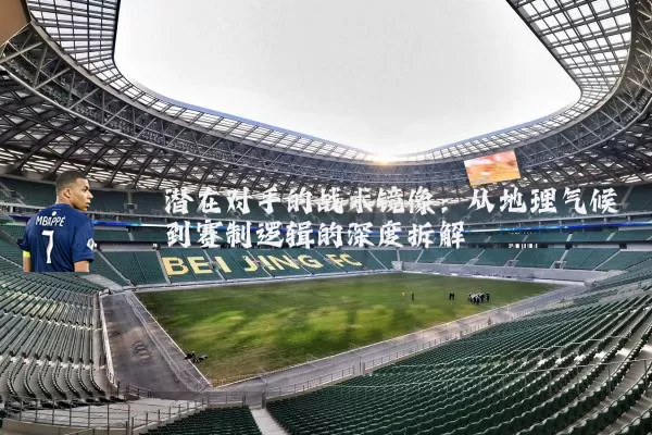 潜在对手的战术镜像：从地理气候到赛制逻辑的深度拆解