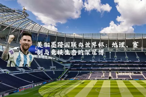 美加墨跨国联办世界杯：地理、赛制与竞技生态的深层博弈