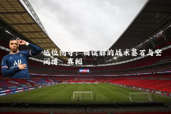 低位防守：被误解的战术基石与空间博弈真相